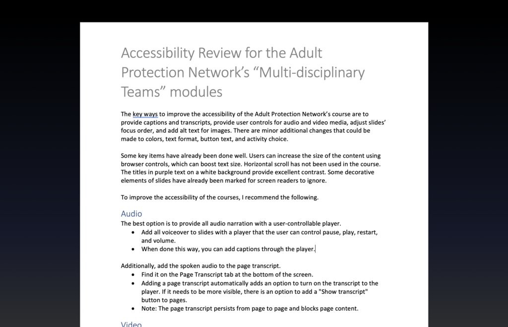 Accessibility Review for the Adult Protection Network's Multi-disciplinary Teams modules
The key ways to improve the accessibility of the Adult Protection Network’s course are to provide captions and transcripts, provide user controls for audio and video media, adjust slides’ focus order, and add alt text for images. There are minor additional changes that could be made to colors, text format, button text, and activity choice. 

Some key items have already been done well. Users can increase the size of the content using browser controls, which can boost text size. Horizontal scroll has not been used in the course. The titles in purple text on a white background provide excellent contrast. Some decorative elements of slides have already been marked for screen readers to ignore. 

To improve the accessibility of the courses, I recommend the following. 		
Audio
The best option is to provide all audio narration with a user-controllable player. 
•	Add all voiceover to slides with a player that the user can control pause, play, restart, and volume.
•	When done this way, you can add captions through the player.

Additionally, add the spoken audio to the page transcript.
•	Find it on the Page Transcript tab at the bottom of the screen.
•	Adding a page transcript automatically adds an option to turn on the transcript to the player. If it needs to be more visible, there is an option to add a "Show transcript" button to pages.
•	Note: The page transcript persists from page to page and blocks page content.